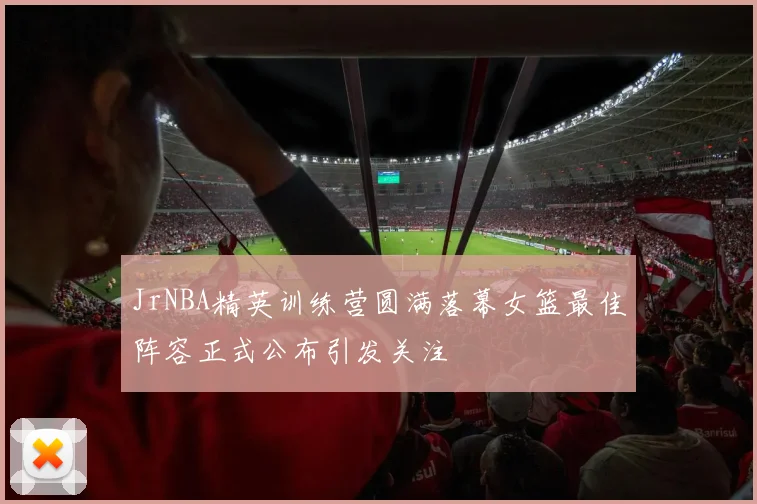 JrNBA精英训练营圆满落幕女篮最佳阵容正式公布引发关注