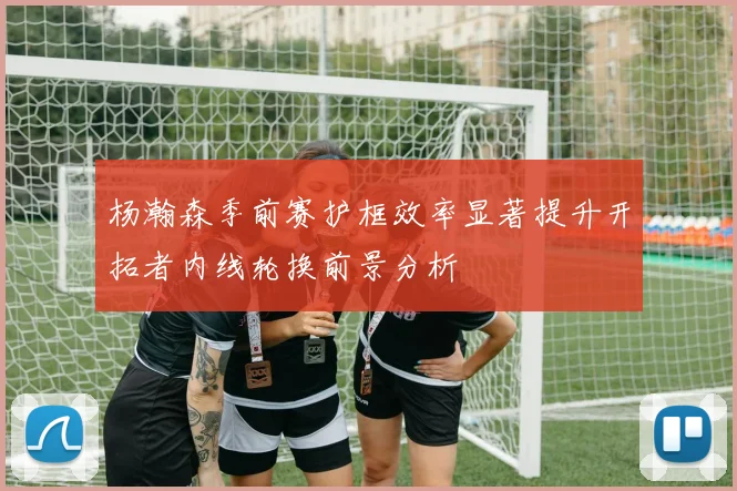 杨瀚森季前赛护框效率显著提升开拓者内线轮换前景分析