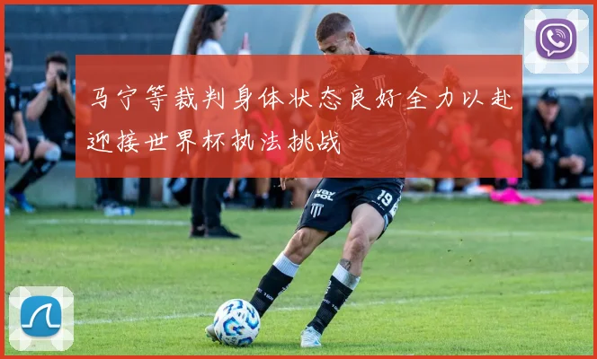 马宁等裁判身体状态良好全力以赴迎接世界杯执法挑战