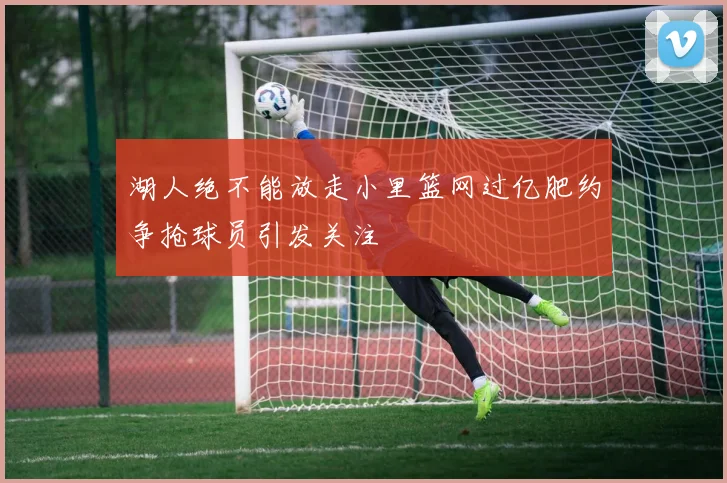 湖人绝不能放走小里篮网过亿肥约争抢球员引发关注