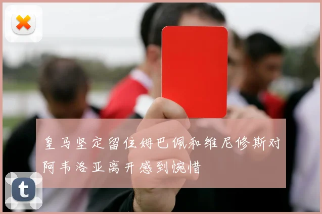 皇马坚定留住姆巴佩和维尼修斯对阿韦洛亚离开感到惋惜