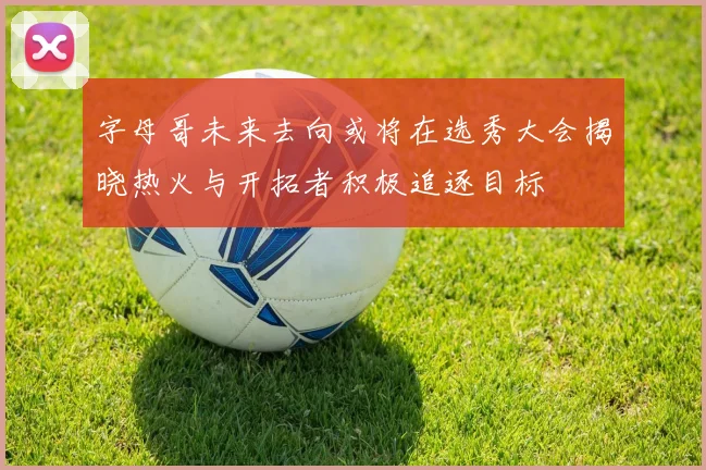 字母哥未来去向或将在选秀大会揭晓热火与开拓者积极追逐目标