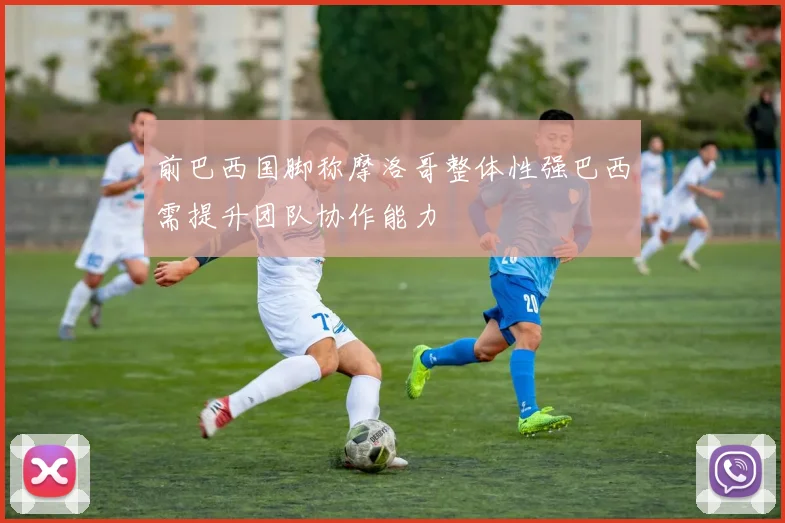 前巴西国脚称摩洛哥整体性强巴西需提升团队协作能力