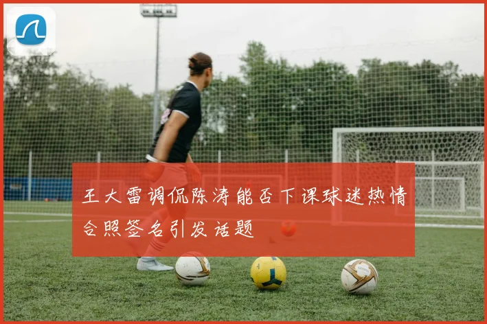 王大雷调侃陈涛能否下课球迷热情合照签名引发话题