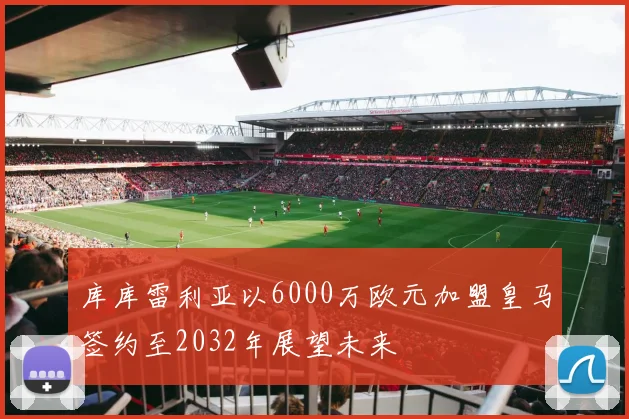 库库雷利亚以6000万欧元加盟皇马签约至2032年展望未来