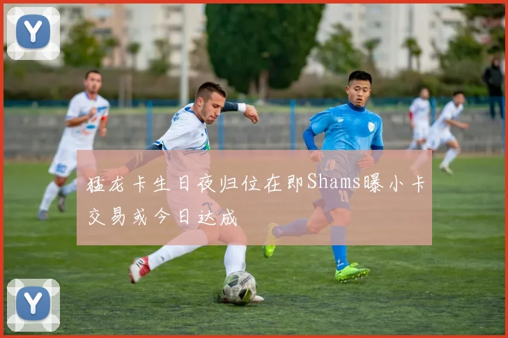 猛龙卡生日夜归位在即Shams曝小卡交易或今日达成