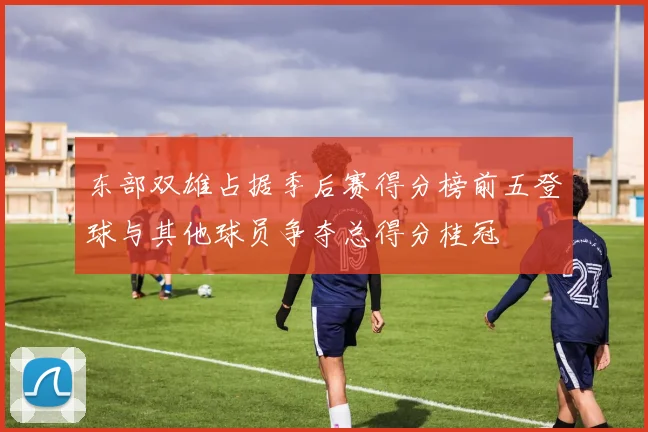 东部双雄占据季后赛得分榜前五登球与其他球员争夺总得分桂冠
