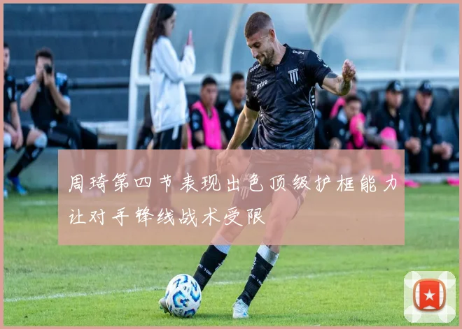 周琦第四节表现出色顶级护框能力让对手锋线战术受限