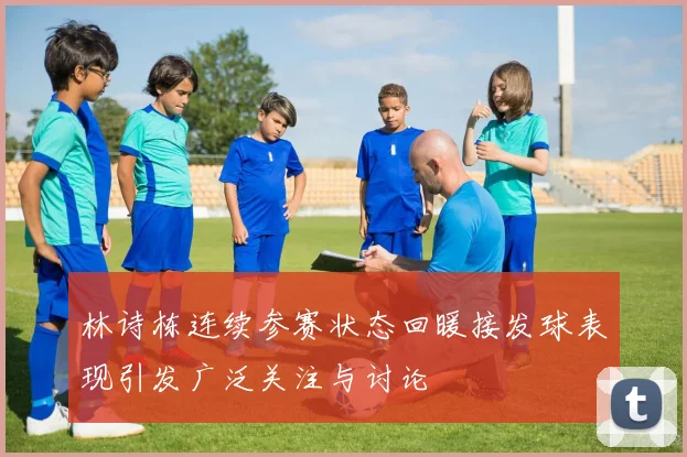 林诗栋连续参赛状态回暖接发球表现引发广泛关注与讨论