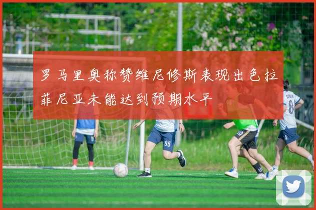 罗马里奥称赞维尼修斯表现出色拉菲尼亚未能达到预期水平