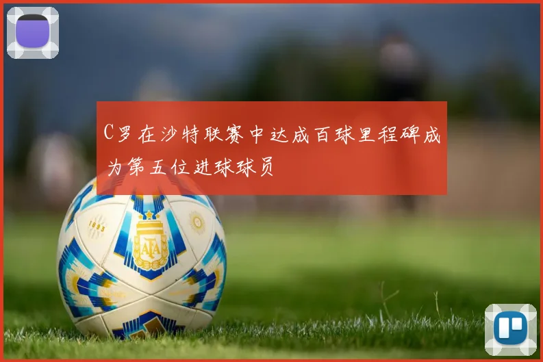 C罗在沙特联赛中达成百球里程碑成为第五位进球球员