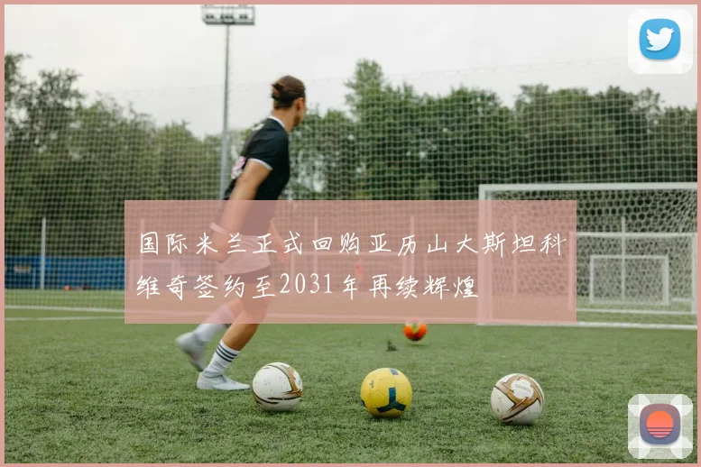 国际米兰正式回购亚历山大斯坦科维奇签约至2031年再续辉煌