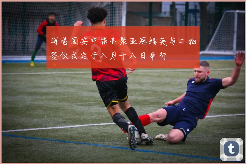 海港国安申花齐聚亚冠精英与二抽签仪式定于八月十八日举行