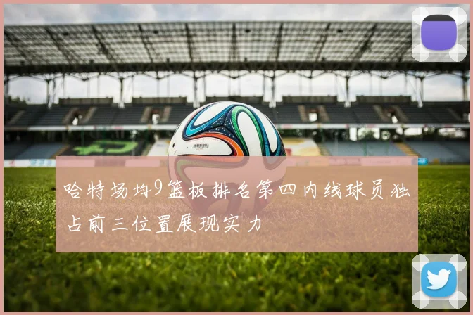 哈特场均9篮板排名第四内线球员独占前三位置展现实力