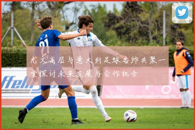 尤文高层与意大利足球名帅共聚一堂探讨未来发展与合作机会