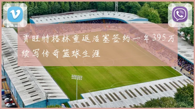贾旺特格林重返活塞签约一年395万续写传奇篮球生涯