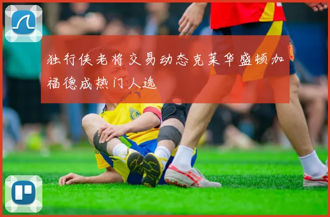 独行侠老将交易动态克莱华盛顿加福德成热门人选