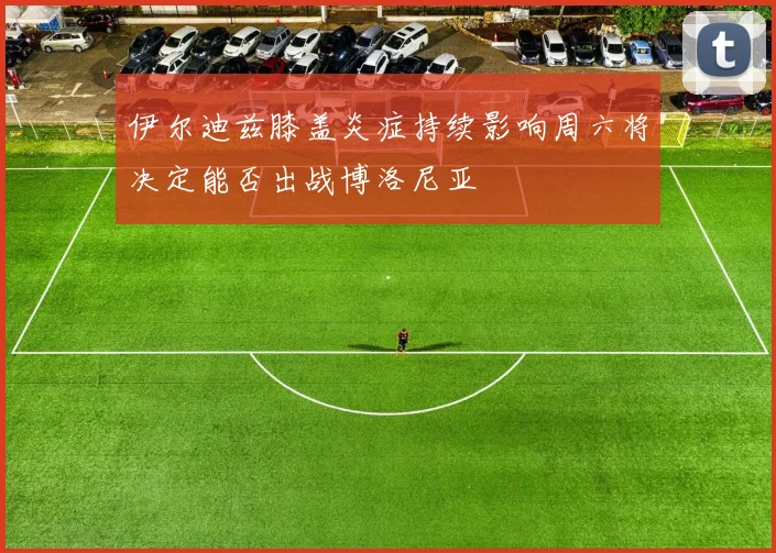 伊尔迪兹膝盖炎症持续影响周六将决定能否出战博洛尼亚