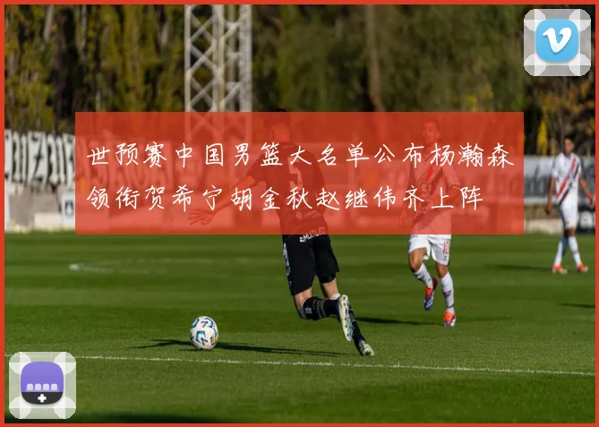 世预赛中国男篮大名单公布杨瀚森领衔贺希宁胡金秋赵继伟齐上阵