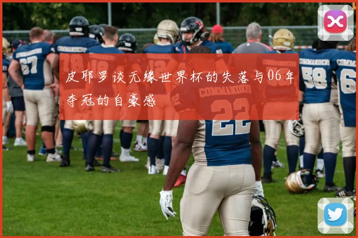 皮耶罗谈无缘世界杯的失落与06年夺冠的自豪感