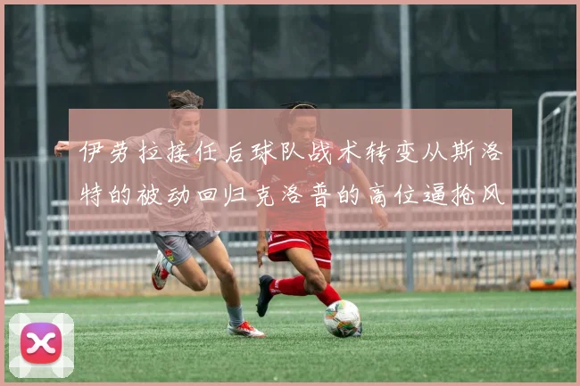 伊劳拉接任后球队战术转变从斯洛特的被动回归克洛普的高位逼抢风格