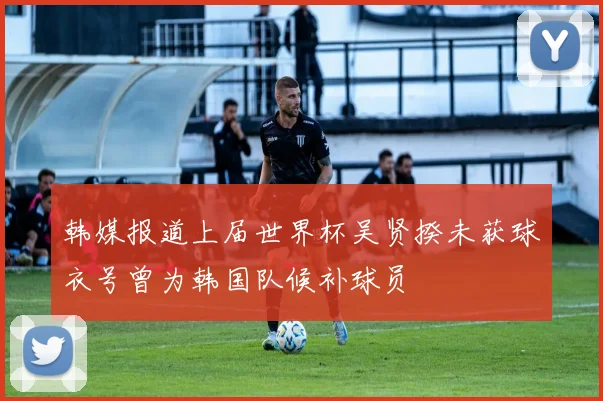 韩媒报道上届世界杯吴贤揆未获球衣号曾为韩国队候补球员