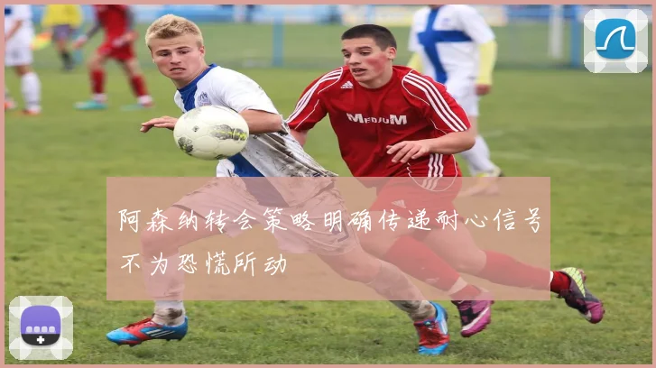 阿森纳转会策略明确传递耐心信号不为恐慌所动