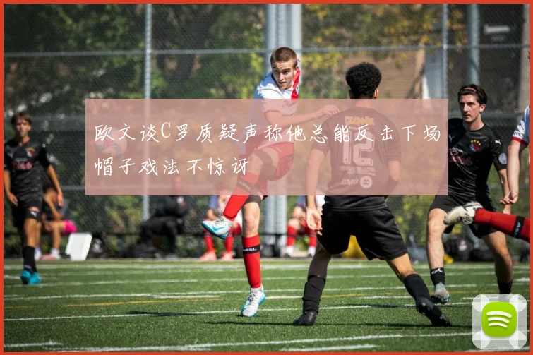 欧文谈C罗质疑声称他总能反击下场帽子戏法不惊讶