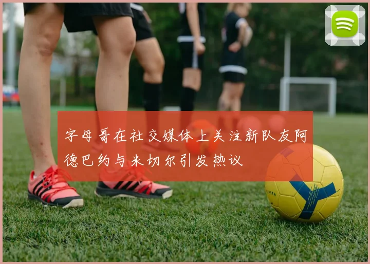 字母哥在社交媒体上关注新队友阿德巴约与米切尔引发热议